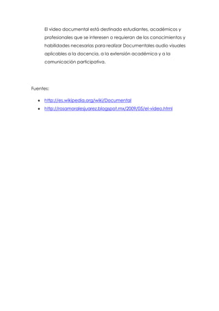 El video documental está destinado estudiantes, académicos y
     profesionales que se interesen o requieran de los conocimientos y
     habilidades necesarias para realizar Documentales audio visuales
     aplicables a la docencia, a la extensión académica y a la
     comunicación participativa.




Fuentes:

     http://es.wikipedia.org/wiki/Documental
     http://rosamoralesjuarez.blogspot.mx/2009/05/el-video.html
 