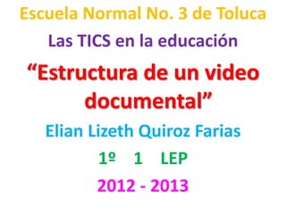 Escuela Normal No. 3 de Toluca
   Las TICS en la educación
“Estructura de un video
      documental”
   Elian Lizeth Quiroz Farias
           1º 1 LEP
          2012 - 2013
 