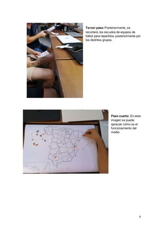 6
Tercer paso:Posteriormente, se
recortará, los escudos de equipos de
fútbol para repartirlos posteriormente por
los distintos grupos.
Paso cuarto: En esta
imagen se puede
apreciar cómo va el
funcionamiento del
medio.
 
