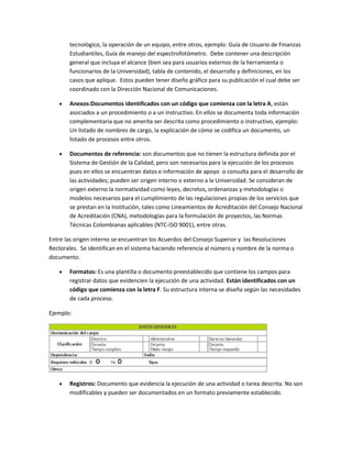tecnológico, la operación de un equipo, entre otros, ejemplo: Guía de Usuario de Finanzas
       Estudiantiles, Guía de manejo del espectrofotómetro. Debe contener una descripción
       general que incluya el alcance (bien sea para usuarios externos de la herramienta o
       funcionarios de la Universidad), tabla de contenido, el desarrollo y definiciones, en los
       casos que aplique. Estos pueden tener diseño gráfico para su publicación el cual debe ser
       coordinado con la Dirección Nacional de Comunicaciones.

       Anexos:Documentos identificados con un código que comienza con la letra A, están
       asociados a un procedimiento o a un instructivo. En ellos se documenta toda información
       complementaria que no amerita ser descrita como procedimiento o instructivo, ejemplo:
       Un listado de nombres de cargo, la explicación de cómo se codifica un documento, un
       listado de procesos entre otros.

       Documentos de referencia: son documentos que no tienen la estructura definida por el
       Sistema de Gestión de la Calidad, pero son necesarios para la ejecución de los procesos
       pues en ellos se encuentran datos e información de apoyo o consulta para el desarrollo de
       las actividades; pueden ser origen interno o externo a la Universidad. Se consideran de
       origen externo la normatividad como leyes, decretos, ordenanzas y metodologías o
       modelos necesarios para el cumplimiento de las regulaciones propias de los servicios que
       se prestan en la Institución, tales como Lineamientos de Acreditación del Consejo Nacional
       de Acreditación (CNA), metodologías para la formulación de proyectos, las Normas
       Técnicas Colombianas aplicables (NTC-ISO 9001), entre otras.

Entre las origen interno se encuentran los Acuerdos del Consejo Superior y las Resoluciones
Rectorales. Se identifican en el sistema haciendo referencia al número y nombre de la norma o
documento.

       Formatos: Es una plantilla o documento preestablecido que contiene los campos para
       registrar datos que evidencien la ejecución de una actividad. Están identificados con un
       código que comienza con la letra F. Su estructura interna se diseña según las necesidades
       de cada proceso.

Ejemplo:




       Registros: Documento que evidencia la ejecución de una actividad o tarea descrita. No son
       modificables y pueden ser documentados en un formato previamente establecido.
 