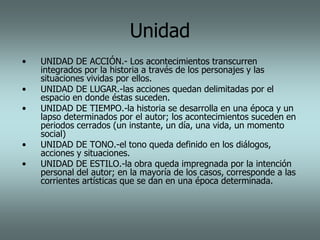 Unidad
•   UNIDAD DE ACCIÓN.- Los acontecimientos transcurren
    integrados por la historia a través de los personajes y las
    situaciones vividas por ellos.
•   UNIDAD DE LUGAR.-las acciones quedan delimitadas por el
    espacio en donde éstas suceden.
•   UNIDAD DE TIEMPO.-la historia se desarrolla en una época y un
    lapso determinados por el autor; los acontecimientos suceden en
    periodos cerrados (un instante, un día, una vida, un momento
    social)
•   UNIDAD DE TONO.-el tono queda definido en los diálogos,
    acciones y situaciones.
•   UNIDAD DE ESTILO.-la obra queda impregnada por la intención
    personal del autor; en la mayoría de los casos, corresponde a las
    corrientes artísticas que se dan en una época determinada.
 