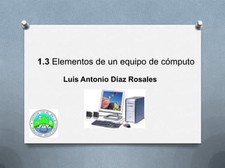1.3 Elementos de un equipo de cómputo
Luis Antonio Díaz Rosales
 