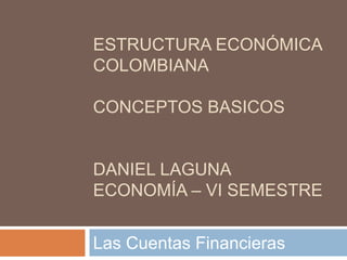 ESTRUCTURA ECONÓMICA
COLOMBIANA
CONCEPTOS BASICOS
DANIEL LAGUNA
ECONOMÍA – VI SEMESTRE
Las Cuentas Financieras
 