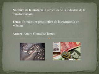 Nombre de la materia: Estructura de la industria de la 
transformación 
Tema: Estructura productiva de la economía en 
México 
Autor: Arturo González Torres 
 