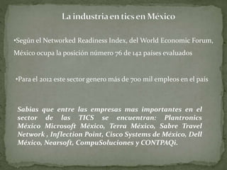 •Según el Networked Readiness Index, delWorld Economic Forum, 
México ocupa la posición número 76 de 142 países evaluados 
•Para el 2012 este sector genero más de 700 mil empleos en el país 
Sabias que entre las empresas mas importantes en el 
sector de las TICS se encuentran: Plantronics 
México Microsoft México, Terra México, Sabre Travel 
Network , Inflection Point, Cisco Systems de México, Dell 
México, Nearsoft, CompuSoluciones y CONTPAQi. 
 