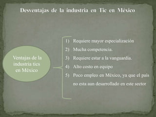 Ventajas de la 
industria tics 
en México 
1) Requiere mayor especialización 
2) Mucha competencia. 
3) Requiere estar a la vanguardia. 
4) Alto costo en equipo 
5) Poco empleo en México, ya que el país 
no esta aun desarrollado en este sector 
 