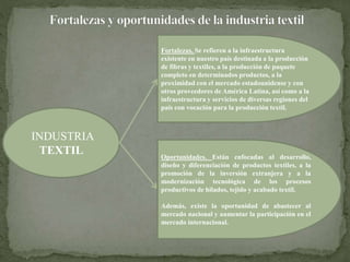 INDUSTRIA 
TEXTIL 
Fortalezas. Se refieren a la infraestructura 
existente en nuestro país destinada a la producción 
de fibras y textiles, a la producción de paquete 
completo en determinados productos, a la 
proximidad con el mercado estadounidense y con 
otros proveedores de América Latina, así como a la 
infraestructura y servicios de diversas regiones del 
país con vocación para la producción textil. 
Oportunidades. Están enfocadas al desarrollo, 
diseño y diferenciación de productos textiles, a la 
promoción de la inversión extranjera y a la 
modernización tecnológica de los procesos 
productivos de hilados, tejido y acabado textil. 
Además, existe la oportunidad de abastecer al 
mercado nacional y aumentar la participación en el 
mercado internacional. 
 