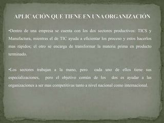 •Dentro de una empresa se cuenta con los dos sectores productivos: TICS y 
Manufactura, mientras el de TIC ayuda a eficientar los proceso y estos hacerlos 
mas rápidos; el otro se encarga de transformar la materia prima en producto 
terminado. 
•Los sectores trabajan a la mano, pero cada uno de ellos tiene sus 
especializaciones, pero el objetivo común de los dos es ayudar a las 
organizaciones a ser mas competitivas tanto a nivel nacional como internacional. 
 
