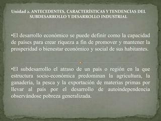 Unidad 2. ANTECEDENTES, CARACTERÍSTICAS Y TENDENCIAS DEL 
SUBDESARROLLO Y DESARROLLO INDUSTRIAL 
•El desarrollo económico se puede definir como la capacidad 
de países para crear riqueza a fin de promover y mantener la 
prosperidad o bienestar económico y social de sus habitantes. 
•El subdesarrollo el atraso de un país o región en la que 
estructura socio-económica predominan la agricultura, la 
ganadería, la pesca y la exportación de materias primas por 
llevar al país por el desarrollo de autoindependencia 
observándose pobreza generalizada. 
 