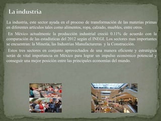 La industria, este sector ayuda en el proceso de transformación de las materias primas 
en diferentes artículos tales como alimentos, ropa, calzado, muebles, entre otros. 
En México actualmente la producción industrial creció 0.11% de acuerdo con la 
comparación de las estadísticas del 2012 según el INEGI. Los sectores mas importantes 
se encuentran: la Minería, las Industrias Manufactureras y la Construcción. 
Estos tres sectores en conjunto aprovechados de una manera eficiente y estratégica 
serán de vital importancia en México para lograr un impulso económico potencial y 
conseguir una mejor posición entre las principales economías del mundo. 
 