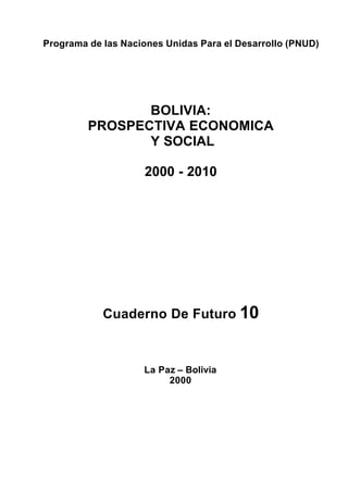 Programa de las Naciones Unidas Para el Desarrollo (PNUD)




                BOLIVIA:
         PROSPECTIVA ECONOMICA
                Y SOCIAL

                    2000 - 2010




            Cuaderno De Futuro 10



                    La Paz – Bolivia
                         2000
 