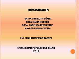 HUMANIDADES
DAYANA BRILLITH GÓMEZ
SARA MARIA HOOKER
ROSA ANGELIGA FERNANDEZ
MAYRON FABIAN CUESTA
LIC: JUAN FRANCISCO ACOSTA
UNIVERSIDAD POPULAR DEL CESAR
2012
 