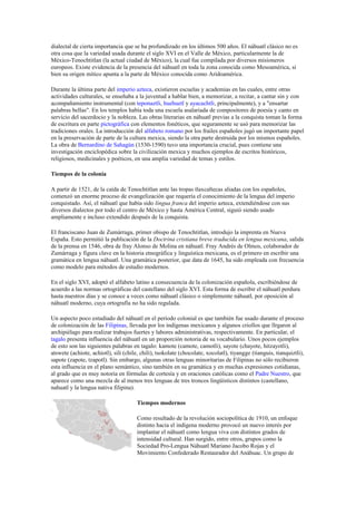 dialectal de cierta importancia que se ha profundizado en los últimos 500 años. El náhuatl clásico no es
otra cosa que la variedad usada durante el siglo XVI en el Valle de México, particularmente la de
México-Tenochtitlan (la actual ciudad de México), la cual fue compilada por diversos misioneros
europeos. Existe evidencia de la presencia del náhuatl en toda la zona conocida como Mesoamérica, si
bien su origen mítico apunta a la parte de México conocida como Aridoamérica.
Durante la última parte del imperio azteca, existieron escuelas y academias en las cuales, entre otras
actividades culturales, se enseñaba a la juventud a hablar bien, a memorizar, a recitar, a cantar sin y con
acompañamiento instrumental (con teponaztli, huehuetl y ayacachtli, principalmente), y a "ensartar
palabras bellas". En los templos había toda una escuela asalariada de compositores de poesía y canto en
servicio del sacerdocio y la nobleza. Las obras literarias en náhuatl previas a la conquista toman la forma
de escritura en parte pictográfica con elementos fonéticos, que seguramente se usó para memorizar las
tradiciones orales. La introducción del alfabeto romano por los frailes españoles jugó un importante papel
en la preservación de parte de la cultura mexica, siendo la otra parte destruida por los mismos españoles.
La obra de Bernardino de Sahagún (1530-1590) tuvo una importancia crucial, pues contiene una
investigación enciclopédica sobre la civilización mexica y muchos ejemplos de escritos históricos,
religiosos, medicinales y poéticos, en una amplia variedad de temas y estilos.
Tiempos de la colonia
A partir de 1521, de la caída de Tenochtitlan ante las tropas tlaxcaltecas aliadas con los españoles,
comenzó un enorme proceso de evangelización que requería el conocimiento de la lengua del imperio
conquistado. Así, el náhuatl que había sido lingua franca del imperio azteca, extendiéndose con sus
diversos dialectos por todo el centro de México y hasta América Central, siguió siendo usado
ampliamente e incluso extendido después de la conquista.
El franciscano Juan de Zumárraga, primer obispo de Tenochtitlan, introdujo la imprenta en Nueva
España. Esto permitió la publicación de la Doctrina cristiana breve traducida en lengua mexicana, salida
de la prensa en 1546, obra de fray Alonso de Molina en náhuatl. Fray Andrés de Olmos, colaborador de
Zumárraga y figura clave en la historia etnográfica y linguística mexicana, es el primero en escribir una
gramática en lengua náhuatl. Una gramática posterior, que data de 1645, ha sido empleada con frecuencia
como modelo para métodos de estudio modernos.
En el siglo XVI, adoptó el alfabeto latino a consecuencia de la colonización española, escribiéndose de
acuerdo a las normas ortográficas del castellano del siglo XVI. Esta forma de escribir el náhuatl perdura
hasta nuestros días y se conoce a veces como náhuatl clásico o simplemente náhuatl, por oposición al
náhuatl moderno, cuya ortografía no ha sido regulada.
Un aspecto poco estudiado del náhuatl en el período colonial es que también fue usado durante el proceso
de colonización de las Filipinas, llevada por los indígenas mexicanos y algunos criollos que llrgaron al
archipiélago para realizar trabajos fuertes y labores administrativas, respectivamente. En particular, el
tagalo presenta influencia del náhuatl en un proporción notoria de su vocabulario. Unos pocos ejemplos
de esto son las siguientes palabras en tagalo: kamote (camote, camotli), sayote (chayote, hitzayotli),
atswete (achiote, achiotl), sili (chile, chili), tsokolate (chocolate, xocolatl), tiyangge (tianguis, tianquiztli),
sapote (zapote, tzapotl). Sin embargo, algunas otras lenguas minoritarias de Filipinas no sólo recibieron
esta influencia en el plano semántico, sino también en su gramática y en muchas expresiones cotidianas,
al grado que es muy notoria en fórmulas de cortesía y en oraciones católicas como el Padre Nuestro, que
aparece como una mezcla de al menos tres lenguas de tres troncos lingüísticos distintos (castellano,
nahuatl y la lengua nativa filipina).
Tiempos modernos
Como resultado de la revolución sociopolítica de 1910, un enfoque
distinto hacia el indígena moderno provocó un nuevo interés por
implantar el náhuatl como lengua viva con distintos grados de
intensidad cultural. Han surgido, entre otros, grupos como la
Sociedad Pro-Lengua Náhuatl Mariano Jacobo Rojas y el
Movimiento Confederado Restaurador del Anáhuac. Un grupo de

 