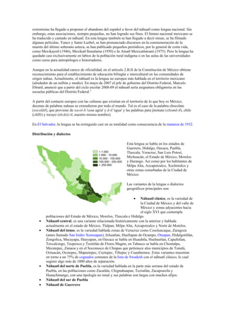 extremistas ha llegado a proponer el abandono del español a favor del náhuatl como lengua nacional. Sin
embargo, estas asociaciones, siempre pequeñas, no han logrado sus fines. El himno nacional mexicano se
ha traducido y cantado en náhuatl. En esta lengua también se han llegado a decir misas, se ha filmado
algunas películas, Yanco y Santo Luzbel, se han pronunciado discursos en la conmemoración de la
muerte del último soberano azteca, se han publicado pequeños periódicos, por lo general de corta vida,
como Mexikayotl (1946), Mexikatl Itonalama (1950) e In Amatl Mexicatlatoani (1975). Pero la lengua ha
quedado casi exclusivamente en labios de la población rural indígena o en las aulas de las universidades
como curso para antropólogos e historiadores.
Aunque en la actualidad carece de oficialidad, en el artículo 2.B.II de la Constitución de México obtiene
reconocimiento para el establecimiento de educación bilingüe e intercultural en las comunidades de
origen nahua. Actualmente, el náhuatl es la lengua no europea más hablada en el territorio mexicano
(alrededor de un millón y medio). En mayo de 2007 el jefe de gobierno del Distrito Federal, Marcelo
Ebrard, anunció que a partir del ciclo escolar 2008-09 el náhuatl sería asignatura obligatoria en las
escuelas públicas del Distrito Federal.3
A partir del contacto europeo con las culturas que existían en el territorio de lo que hoy es México,
decenas de palabras nahuas se extendieron por todo el mundo. Tal es el caso de la palabra chocolate
(xocolātl), que proviene de xocol-li 'cosa agria' y ā-tl 'agua' y las palabras para jitomate (xītomā-tl), chile
(chīlli) y tocayo (tōcā(i)-tl, nuestro mismo nombre).
En El Salvador, la lengua se ha extinguido casi en su totalidad como consecuencia de la matanza de 1932.
Distribución y dialectos
Esta lengua se habla en los estados de
Guerrero, Hidalgo, Oaxaca, Puebla,
Tlaxcala, Veracruz, San Luis Potosí,
Michoacán, el Estado de México, Morelos
y Durango. Así como por los habitantes de
Milpa Alta, Azcapotzalco, Xochimilco y
otras zonas conurbadas de la Ciudad de
México.
Las variantes de la lengua o dialectos
geográficos principales son:
•

•
•

•
•
•

Náhuatl clásico, es la variedad de
la Ciudad de México y del valle de
México y zonas adyacentes hacia
el siglo XVI que contempla
poblaciones del Estado de México, Morelos, Tlaxcala e Hidalgo.
Náhuatl central, es una variante relacionada históricamente con la anterior y hablada
actualmente en el estado de México, Tlalpan, Milpa Alta, Azcapotzalco y Norte de Morelos.
Náhuatl del istmo, es la variedad hablada zonas de Veracruz como Cosoleacaque, Zaragoza
(antes llamado San Isidro Xumuapan), Ixhuatlan, Huellapan de Ocampo, Oteapan, Hidalgotitlán,
Zongolica, Mecayapa, Hueyapan, en Oaxaca se habla en Huauhtla, Huehuetlan, Capultitlan,
Texcalcingo, Teopoxco y Teotitlán de Flores Magón, en Tabasco se habla en Chontalpa,
Mecatepec, Zanaoa y en el Soconusco de Chiapas que pertenece alos municipios de Tonalá,
Oztuacán, Ocotepec, Mapastepec, Cuztepec, Tiltepec y Cuauhtemoc. Estas variantes muestran
en torno a un 75% de cognados comunes de la lista de Swadesh con el náhuatl clásico, lo cual
sugiere algo más de 1000 años de separación.
Náhuatl del norte de Puebla, es la variedad hablada en la parte más serrana del estado de
Puebla, en las poblaciones como Zacatlán, Chignahuapan, Teziutlán, Zacapoaxtla y
Huauchinango, con una tipología no tonal y sus palabras son largas con muchos afijos.
Náhuatl del sur de Puebla
Náhuatl de Guerrero

 