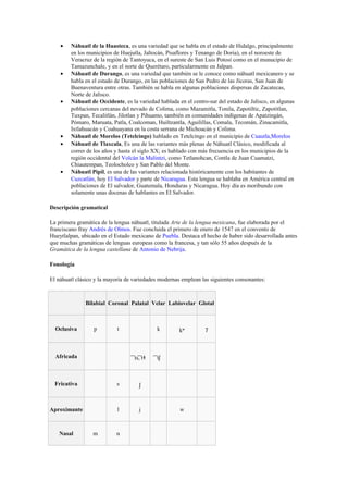 •

•

•

•
•

•

Náhuatl de la Huasteca, es una variedad que se habla en el estado de Hidalgo, principalmente
en los municipios de Huejutla, Jaltocán, Pisaflores y Tenango de Doria), en el noroeste de
Veracruz de la región de Tantoyuca, en el sureste de San Luis Potosí como en el munucipio de
Tamazunchale, y en el norte de Querétaro, particularmente en Jalpan.
Náhuatl de Durango, es una variedad que también se le conoce como náhuatl mexicanero y se
habla en el estado de Durango, en las poblaciones de San Pedro de las Jícoras, San Juan de
Buenaventura entre otras. También se habla en algunas poblaciones dispersas de Zacatecas,
Norte de Jalisco.
Náhuatl de Occidente, es la variedad hablada en el centro-sur del estado de Jalisco, en algunas
poblaciones cercanas del nevado de Colima, como Mazamitla, Tonila, Zapotiltic, Zapotitlan,
Tuxpan, Tecalitlán, Jilotlan y Pihuamo, también en comunidades indígenas de Apatzingán,
Pómaro, Maruata, Patla, Coalcoman, Huiltzantla, Aguilillas, Comala, Tecomán, Zinacamitla,
Ixtlahuacán y Coahuayana en la costa serrana de Michoacán y Colima.
Náhuatl de Morelos (Tetelcingo) hablado en Tetelcingo en el municipio de Cuautla,Morelos
Náhuatl de Tlaxcala, Es una de las variantes más plenas de Náhuatl Clásico, modificada al
correr de los años y hasta el siglo XX; es hablado con más frecuencia en los municipios de la
región occidental del Volcán la Malintzi, como Tetlanohcan, Contla de Juan Cuamatzi,
Chiautempan, Teolocholco y San Pablo del Monte.
Náhuatl Pipil, es una de las variantes relacionada históricamente con los habitantes de
Cuzcatlán, hoy El Salvador y parte de Nicaragua. Esta lengua se hablaba en América central en
poblaciones de El salvador, Guatemala, Honduras y Nicaragua. Hoy día es moribundo con
solamente unas docenas de hablantes en El Salvador.

Descripción gramatical
La primera gramática de la lengua náhuatl, titulada Arte de la lengua mexicana, fue elaborada por el
franciscano fray Andrés de Olmos. Fue concluida el primero de enero de 1547 en el convento de
Hueytlalpan, ubicado en el Estado mexicano de Puebla. Destaca el hecho de haber sido desarrollada antes
que muchas gramáticas de lenguas europeas como la francesa, y tan sólo 55 años después de la
Gramática de la lengua castellana de Antonio de Nebrija.
Fonología
El náhuatl clásico y la mayoría de variedades modernas emplean las siguientes consonantes:

Bilabial Coronal Palatal Velar Labiovelar Glotal

Oclusiva

p

t

Africada

k

t͡s, t͡ɬ

Fricativa

s

l

j

t͡ʃ

ʃ

Aproximante

kʷ

Nasal

m

n

w

ʔ

 