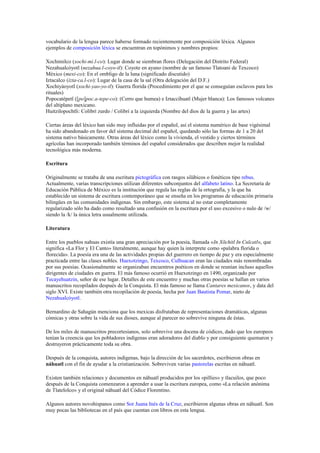 vocabulario de la lengua parece haberse formado recientemente por composición léxica. Algunos
ejemplos de composición léxica se encuentran en topónimos y nombres propios:
Xochimilco (xochi-mi.l-co): Lugar donde se siembran flores (Delegación del Distrito Federal)
Nezahualcóyotl (nezahua.l-coyo-tl): Coyote en ayuno (nombre de un famoso Tlatoani de Texcoco)
México (mexi-co): En el ombligo de la luna (significado discutido)
Iztacalco (izta-ca.l-co): Lugar de la casa de la sal (Otra delegación del D.F.)
Xochiyáoyotl (xochi-yao-yo-tl): Guerra florida (Procedimiento por el que se conseguían esclavos para los
rituales)
Popocatépetl ([po]poc.a-tepe-co): (Cerro que humea) e Iztaccíhuatl (Mujer blanca): Los famosos volcanes
del altiplano mexicano.
Huitzilopochtli: Colibrí zurdo / Colibrí a la izquierda (Nombre del dios de la guerra y las artes)
Ciertas áreas del léxico han sido muy influidas por el español, así el sistema numérico de base vigésimal
ha sido abandonado en favor del sistema decimal del español, quedando sólo las formas de 1 a 20 del
sistema nativo básicamente. Otras áreas del léxico como la vivienda, el vestido y ciertos términos
agrícolas han incorporado también términos del español considerados que describen mejor la realidad
tecnológica más moderna.
Escritura
Originalmente se trataba de una escritura pictográfica con rasgos silábicos o fonéticos tipo rebus.
Actualmente, varias transcripciones utilizan diferentes subconjuntos del alfabeto latino. La Secretaría de
Educación Pública de México es la institución que regula las reglas de la ortografía, y la que ha
establecido un sistema de escritura contemporáneo que se enseña en los programas de educación primaria
bilingües en las comunidades indígenas. Sin embargo, este sistema al no estar completamente
regularizado sólo ha dado como resultado una confusión en la escritura por el uso excesivo o nulo de /w/
siendo la /k/ la única letra usualmente utilizada.
Literatura
Entre los pueblos nahuas existía una gran apreciación por la poesía, llamada «In Xōchitl In Cuīcatl», que
significa «La Flor y El Canto» literalmente, aunque hay quien la interprete como «palabra florida o
florecida». La poesía era una de las actividades propias del guerrero en tiempo de paz y era especialmente
practicada entre las clases nobles. Huexotzingo, Texcoco, Culhuacan eran las ciudades más renombradas
por sus poesías. Ocasionalmente se organizaban encuentros poéticos en donde se reunían incluso aquellos
dirigentes de ciudades en guerra. El más famoso ocurrió en Huexotzingo en 1490, organizado por
Tecayehuatzin, señor de ese lugar. Detalles de este encuentro y muchas otras poesías se hallan en varios
manuscritos recopilados después de la Conquista. El más famoso se llama Cantares mexicanos, y data del
siglo XVI. Existe también otra recopilación de poesía, hecha por Juan Bautista Pomar, nieto de
Nezahualcóyotl.
Bernardino de Sahagún menciona que los mexicas disfrutaban de representaciones dramáticas, algunas
cómicas y otras sobre la vida de sus dioses, aunque al parecer no sobrevive ninguna de éstas.
De los miles de manuscritos precortesianos, solo sobrevive una docena de códices, dado que los europeos
tenían la creencia que los pobladores indígenas eran adoradores del diablo y por consiguiente quemaron y
destruyeron prácticamente toda su obra.
Después de la conquista, autores indígenas, bajo la dirección de los sacerdotes, escribieron obras en
náhuatl con el fin de ayudar a la cristianización. Sobreviven varias pastorelas escritas en náhuatl.
Existen también relaciones y documentos en náhuatl producidos por los «pillies» y tlacuilos, que poco
después de la Conquista comenzaron a aprender a usar la escritura europea, como «La relación anónima
de Tlatelolco» y el original náhuatl del Códice Florentino.
Algunos autores novohispanos como Sor Juana Inés de la Cruz, escribieron algunas obras en náhuatl. Son
muy pocas las bibliotecas en el país que cuentan con libros en esta lengua.

 