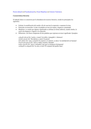 Poesía náhuatl (vid Nezahualcóyotl) y Nican Mopohua (vid Antonio Valeriano).
Características literarias
El náhuatl clásico se caracteriza por la abundancia de recursos literarios, siendo los principales los
siguientes:
•
•
•
•

Eufonía: la modificación del sonido a fin de suavizar la expresión o mantener la rima.
Partículas reverenciales: le dan a la palabra un tono de respeto, elegancia o propiedad.
Metáforas: es común que algunos significados se definan en forma indirecta, usando símiles, lo
cual le da elegancia e ingenio a la expresión.
Difrasismo: son frases compuestas de dos palabras que expresan un tercer significado. Ejemplos:
yohualli ehēcatl (lit. 'noche y viento') 'invisible e intangible' o 'abstracto'
xōchitl cuīcatl, (lit. 'flor/adorno y canto') 'la poesía'
īxtli yōllotl, (lit. 'cara y corazón') 'lo exterior y lo interior', es decir, 'la totalidad del ser humano'
īxtactli tēncualactil (lit. 'saliva y baba') 'mentira, falsedad'
teuhyo tlazollo (lit. 'sucio e inmundo') 'uno que se enriqueció ilícitamente'
cuitlapilli in atlapalli (lit. 'la cola y el ala') 'El conjunto del pueblo llano'.

 
