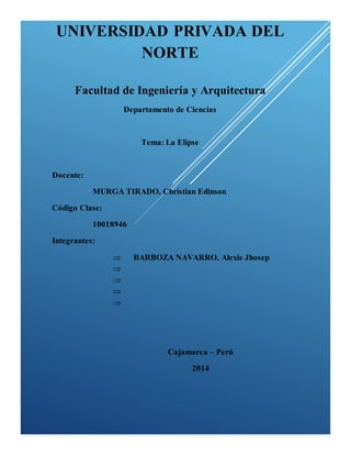 UNIVERSIDAD PRIVADA DEL 
NORTE 
Facultad de Ingeniería y Arquitectura 
Departamento de Ciencias 
Tema: La Elipse 
Docente: 
MURGA TIRADO, Christian Edinson 
Código Clase: 
10018946 
Integrantes: 
 BARBOZA NAVARRO, Alexis Jhosep 
 
 
 
 
Cajamarca – Perú 
2014 
 