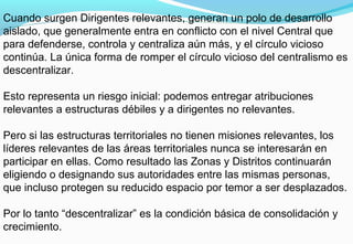Cuando surgen Dirigentes relevantes, generan un polo de desarrollo
aislado, que generalmente entra en conflicto con el nivel Central que
para defenderse, controla y centraliza aún más, y el círculo vicioso
continúa. La única forma de romper el círculo vicioso del centralismo es
descentralizar.
Esto representa un riesgo inicial: podemos entregar atribuciones
relevantes a estructuras débiles y a dirigentes no relevantes.
Pero si las estructuras territoriales no tienen misiones relevantes, los
líderes relevantes de las áreas territoriales nunca se interesarán en
participar en ellas. Como resultado las Zonas y Distritos continuarán
eligiendo o designando sus autoridades entre las mismas personas,
que incluso protegen su reducido espacio por temor a ser desplazados.
Por lo tanto “descentralizar” es la condición básica de consolidación y
crecimiento.
 