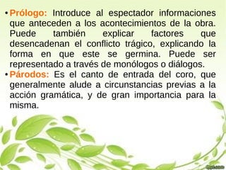● Prólogo: Introduce al espectador informaciones
que anteceden a los acontecimientos de la obra.
Puede también explicar factores que
desencadenan el conflicto trágico, explicando la
forma en que este se germina. Puede ser
representado a través de monólogos o diálogos.
● Párodos: Es el canto de entrada del coro, que
generalmente alude a circunstancias previas a la
acción gramática, y de gran importancia para la
misma.
 
