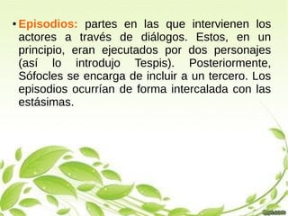 ● Episodios: partes en las que intervienen los
actores a través de diálogos. Estos, en un
principio, eran ejecutados por dos personajes
(así lo introdujo Tespis). Posteriormente,
Sófocles se encarga de incluir a un tercero. Los
episodios ocurrían de forma intercalada con las
estásimas.
 