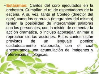 ● Estásimas: Cantos del coro ejecutados en la
orchestra. Cumplían el rol de espectadores de la
escena. A su vez, tanto el Corifeo (director del
coro) como los coreutas (integrantes del mismo)
tenían la posibilidad de intercambiar palabras
con los personajes, con la misión de comentar la
acción dramática, o incluso aconsejar, animar o
reprochar ciertas acciones. Estos cantos están
provistos de un lenguaje poetico
cuidadosamente elaborado, con el cual
encontramos una acumulación de imágenes y
referencias mitológicas.
 