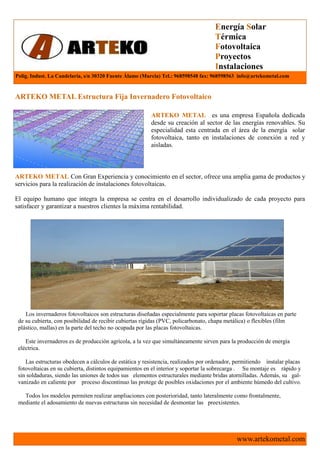 Energía Solar
                                                                                   Térmica
                                                                                   Fotovoltaica
                                                                                   Proyectos
                                                                                   Instalaciones
Polig. Indust. La Candelaria, s/n 30320 Fuente Álamo (Murcia) Tel.: 968598548 fax: 968598563 info@artekometal.com


ARTEKO METAL Estructura Fija Invernadero Fotovoltaico

                                                        ARTEKO METAL es una empresa Española dedicada
                                                        desde su creación al sector de las energías renovables. Su
                                                        especialidad esta centrada en el área de la energía solar
                                                        fotovoltaica, tanto en instalaciones de conexión a red y
                                                        aisladas.



ARTEKO METAL Con Gran Experiencia y conocimiento en el sector, ofrece una amplia gama de productos y
servicios para la realización de instalaciones fotovoltaicas.

El equipo humano que integra la empresa se centra en el desarrollo individualizado de cada proyecto para
satisfacer y garantizar a nuestros clientes la máxima rentabilidad.




    Los invernaderos fotovoltaicos son estructuras diseñadas especialmente para soportar placas fotovoltaicas en parte
 de su cubierta, con posibilidad de recibir cubiertas rígidas (PVC, policarbonato, chapa metálica) o flexibles (film
 plástico, mallas) en la parte del techo no ocupada por las placas fotovoltaicas.

    Este invernaderos es de producción agrícola, a la vez que simultáneamente sirven para la producción de energía
 eléctrica.

    Las estructuras obedecen a cálculos de estática y resistencia, realizados por ordenador, permitiendo instalar placas
 fotovoltaicas en su cubierta, distintos equipamientos en el interior y soportar la sobrecarga . Su montaje es rápido y
 sin soldaduras, siendo las uniones de todos sus elementos estructurales mediante bridas atornilladas. Además, su gal-
 vanizado en caliente por proceso discontinuo las protege de posibles oxidaciones por el ambiente húmedo del cultivo.

   Todos los modelos permiten realizar ampliaciones con posterioridad, tanto lateralmente como frontalmente,
 mediante el adosamiento de nuevas estructuras sin necesidad de desmontar las preexistentes.




                                                                                            www.artekometal.com
 