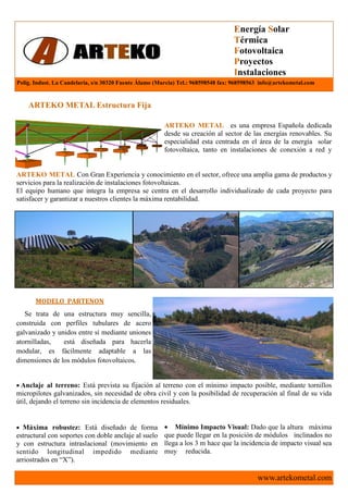Energía Solar
                                                                                  Térmica
                                                                                  Fotovoltaica
                                                                                  Proyectos
                                                                                  Instalaciones
Polig. Indust. La Candelaria, s/n 30320 Fuente Álamo (Murcia) Tel.: 968598548 fax: 968598563 info@artekometal.com


    ARTEKO METAL Estructura Fija

                                                        ARTEKO METAL es una empresa Española dedicada
                                                        desde su creación al sector de las energías renovables. Su
                                                        especialidad esta centrada en el área de la energía solar
                                                        fotovoltaica, tanto en instalaciones de conexión a red y


ARTEKO METAL Con Gran Experiencia y conocimiento en el sector, ofrece una amplia gama de productos y
servicios para la realización de instalaciones fotovoltaicas.
El equipo humano que integra la empresa se centra en el desarrollo individualizado de cada proyecto para
satisfacer y garantizar a nuestros clientes la máxima rentabilidad.




       MODELO PARTENON
   Se trata de una estructura muy sencilla,
construida con perfiles tubulares de acero
galvanizado y unidos entre sí mediante uniones
atornilladas,   está diseñada para hacerla
modular, es fácilmente adaptable a las
dimensiones de los módulos fotovoltaicos.


• Anclaje al terreno: Está prevista su fijación al terreno con el mínimo impacto posible, mediante tornillos
micropilotes galvanizados, sin necesidad de obra civil y con la posibilidad de recuperación al final de su vida
útil, dejando el terreno sin incidencia de elementos residuales.


• Máxima robustez: Está diseñado de forma               • Mínimo Impacto Visual: Dado que la altura máxima
estructural con soportes con doble anclaje al suelo     que puede llegar en la posición de módulos inclinados no
y con estructura intraslacional (movimiento en          llega a los 3 m hace que la incidencia de impacto visual sea
sentido longitudinal impedido mediante                  muy reducida.
arriostrados en “X”).

                                                                                           www.artekometal.com
 