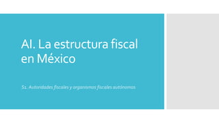 AI. La estructura fiscal
en México
S1. Autoridades fiscales y organismos fiscales autónomos
 