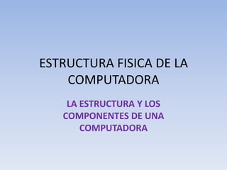 ESTRUCTURA FISICA DE LA
COMPUTADORA
LA ESTRUCTURA Y LOS
COMPONENTES DE UNA
COMPUTADORA
 