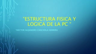 “ESTRUCTURA FISICA Y
LOGICA DE LA PC “
*HECTOR ALEJANDRO CANCHOLA HERRERA
 