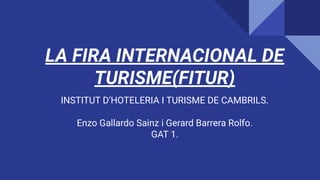 LA FIRA INTERNACIONAL DE
TURISME(FITUR)
INSTITUT D’HOTELERIA I TURISME DE CAMBRILS.
Enzo Gallardo Sainz i Gerard Barrera Rolfo.
GAT 1.
 