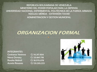 ORGANIZACION FORMAL
INTEGRANTES:
Contreras Yeninna C.I 16.317.904
Nava Osmary C.I 20.847.718
Rosales Maholi C.I 18.570.078
Acosta Rossana C.I 20.395.223
REPÙBLICA BOLIVARIANA DE VENEZUELA
MINISTERIO DEL PODER POPULAR PARA LA DEFENSA
UNIVERSIDAD NACIONAL EXPERIMENTAL POLITÈCNICA DE LA FUERZA ARMADA
NÙCLEO: MÈRIDA - EXTENSIÒN TOVAR
ADMINISTRACION Y GESTION MUNICIPAL
 