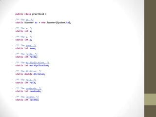 • public class practica1 {
• /** The sc. */
• static Scanner sc = new Scanner(System.in);
• /** The x. */
• static int x;
• /** The y. */
• static int y;
• /** The suma. */
• static int suma;
• /** The resta. */
• static int resta;
• /** The multiplicacion. */
• static int multiplicacion;
• /** The division. */
• static double division;
• /** The raiz. */
• static int raiz;
• /** The cuadrado. */
• static int cuadrado;
• /** The coseno. */
• static int coseno;
 