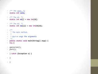 • /** The seno. */
• static int seno;
• /** The m1. */
• static int m1[] = new int[8];
• /** The m2. */
• static int m2[][] = new int[8][8];
• /**
• * The main method.
• *
• * @param args the arguments
• */
• public static void main(String[] args) {
• try {
• operacion();
• fort();
• } catch (Exception e) {
• }
• }
 