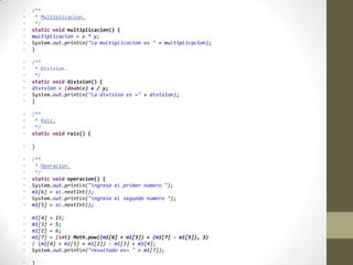 • /**
• * Multiplicacion.
• */
• static void multiplicacion() {
• multiplicacion = x * y;
• System.out.println("la multiplicacion es " + multiplicacion);
• }
• /**
• * Division.
• */
• static void division() {
• division = (double) x / y;
• System.out.println("la division es =" + division);
• }
• /**
• * Raiz.
• */
• static void raiz() {
• }
• /**
• * Operacion.
• */
• static void operacion() {
• System.out.println("ingrese el primer numero ");
• m1[6] = sc.nextInt();
• System.out.println("ingrese el segundo numero ");
• m1[5] = sc.nextInt();
• m1[4] = 15;
• m1[3] = 5;
• m1[2] = 6;
• m1[7] = (int) Math.pow((m1[6] + m1[5]) + (m1[7] - m1[5]), 3)
• / (m1[4] + m1[5] + m1[2]) - m1[3] + m1[4];
• System.out.println("resultado es= " + m1[7]);
• }
 