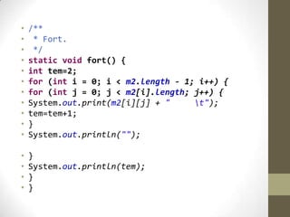 • /**
• * Fort.
• */
• static void fort() {
• int tem=2;
• for (int i = 0; i < m2.length - 1; i++) {
• for (int j = 0; j < m2[i].length; j++) {
• System.out.print(m2[i][j] + " t");
• tem=tem+1;
• }
• System.out.println("");
• }
• System.out.println(tem);
• }
• }
 