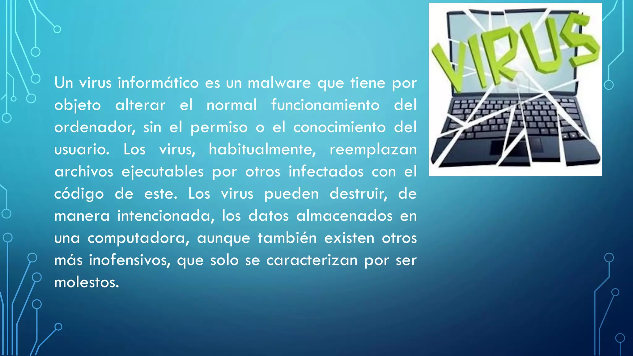 Un virus informático es un malware que tiene por
objeto alterar el normal funcionamiento del
ordenador, sin el permiso o el conocimiento del
usuario. Los virus, habitualmente, reemplazan
archivos ejecutables por otros infectados con el
código de este. Los virus pueden destruir, de
manera intencionada, los datos almacenados en
una computadora, aunque también existen otros
más inofensivos, que solo se caracterizan por ser
molestos.
 