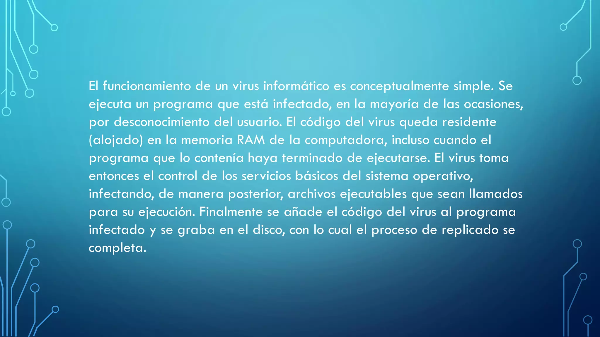 El funcionamiento de un virus informático es conceptualmente simple. Se
ejecuta un programa que está infectado, en la mayoría de las ocasiones,
por desconocimiento del usuario. El código del virus queda residente
(alojado) en la memoria RAM de la computadora, incluso cuando el
programa que lo contenía haya terminado de ejecutarse. El virus toma
entonces el control de los servicios básicos del sistema operativo,
infectando, de manera posterior, archivos ejecutables que sean llamados
para su ejecución. Finalmente se añade el código del virus al programa
infectado y se graba en el disco, con lo cual el proceso de replicado se
completa.
 