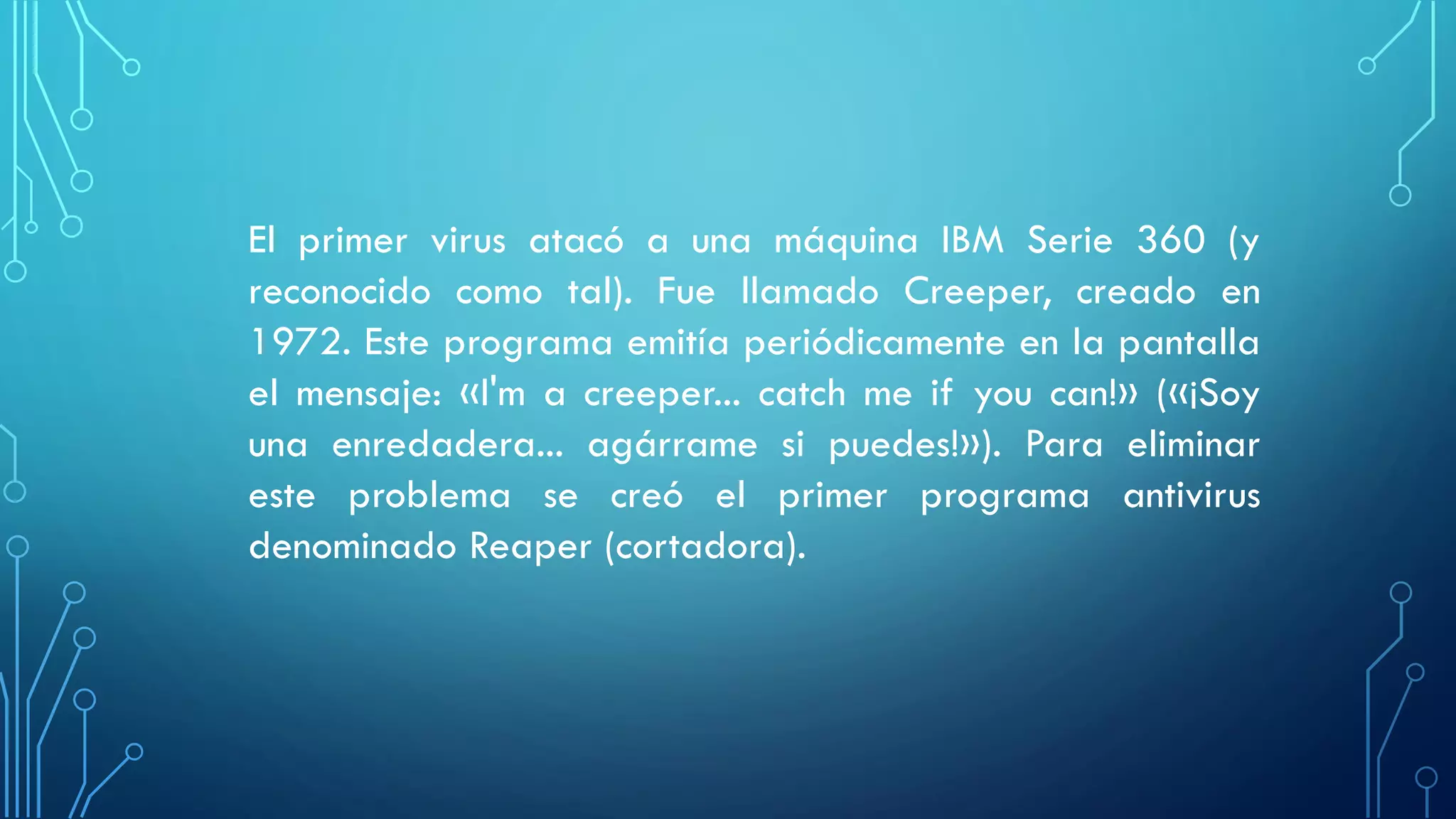 El primer virus atacó a una máquina IBM Serie 360 (y
reconocido como tal). Fue llamado Creeper, creado en
1972. Este programa emitía periódicamente en la pantalla
el mensaje: «I'm a creeper... catch me if you can!» («¡Soy
una enredadera... agárrame si puedes!»). Para eliminar
este problema se creó el primer programa antivirus
denominado Reaper (cortadora).
 