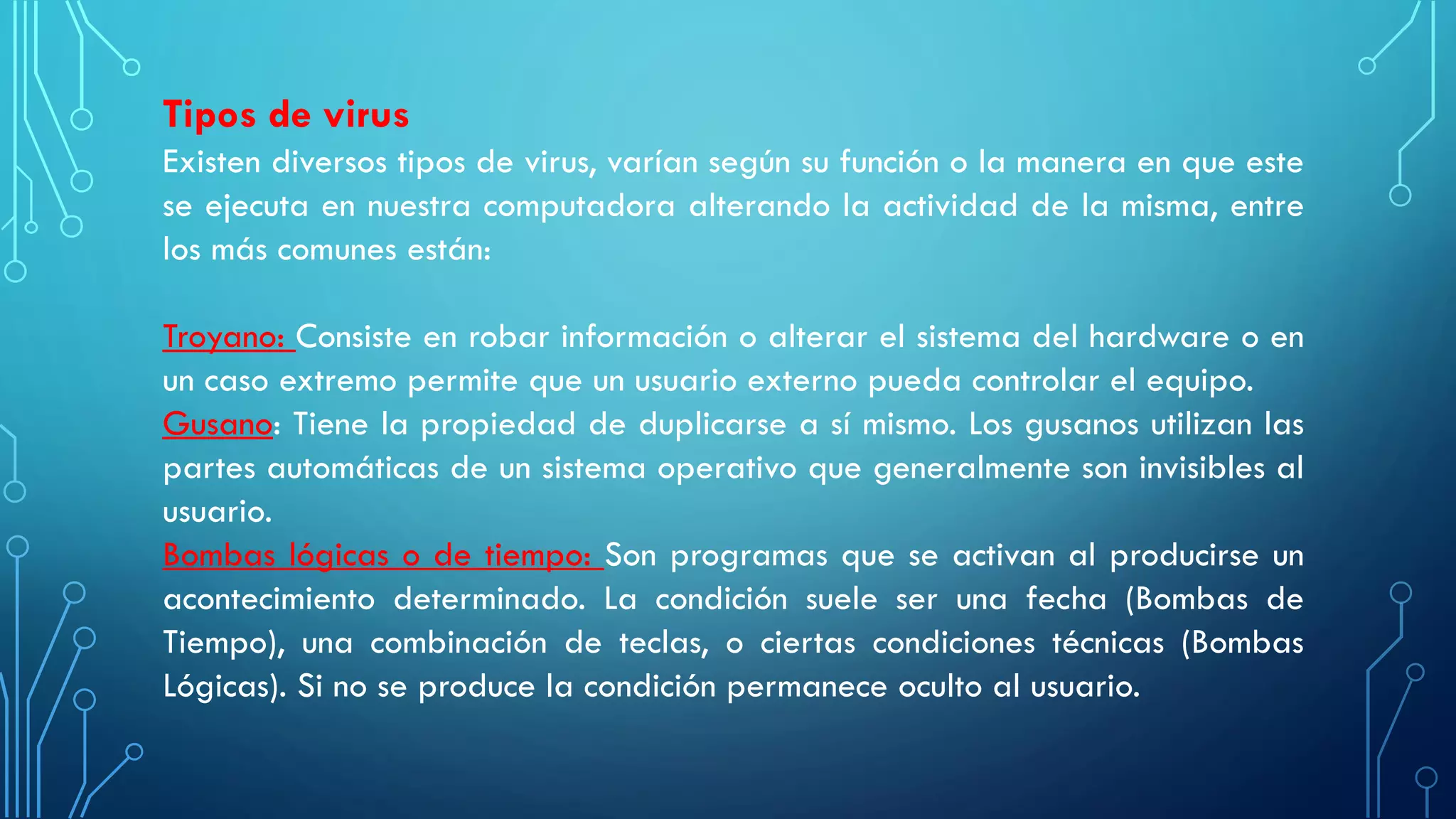 Tipos de virus
Existen diversos tipos de virus, varían según su función o la manera en que este
se ejecuta en nuestra computadora alterando la actividad de la misma, entre
los más comunes están:
Troyano: Consiste en robar información o alterar el sistema del hardware o en
un caso extremo permite que un usuario externo pueda controlar el equipo.
Gusano: Tiene la propiedad de duplicarse a sí mismo. Los gusanos utilizan las
partes automáticas de un sistema operativo que generalmente son invisibles al
usuario.
Bombas lógicas o de tiempo: Son programas que se activan al producirse un
acontecimiento determinado. La condición suele ser una fecha (Bombas de
Tiempo), una combinación de teclas, o ciertas condiciones técnicas (Bombas
Lógicas). Si no se produce la condición permanece oculto al usuario.
 