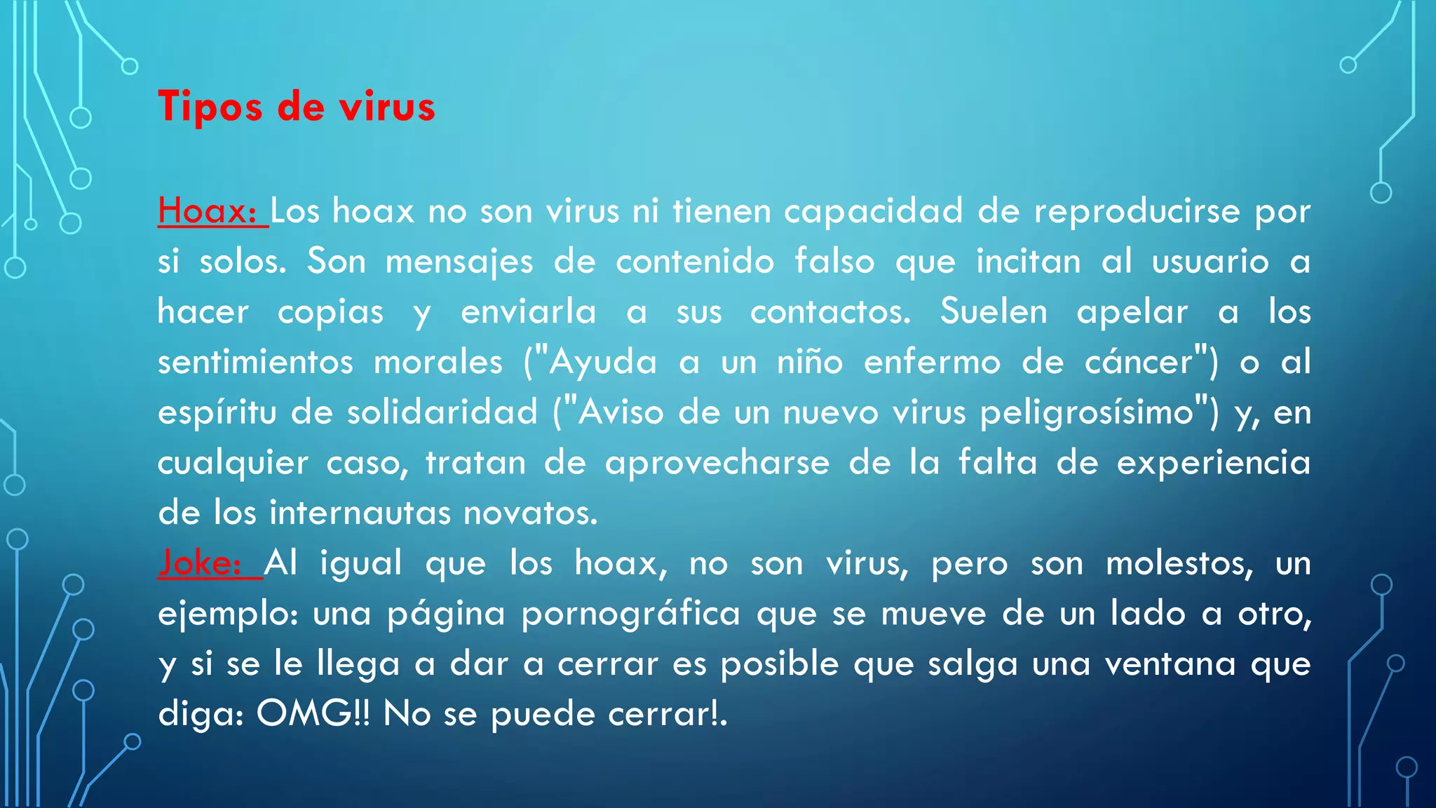 Tipos de virus
Hoax: Los hoax no son virus ni tienen capacidad de reproducirse por
si solos. Son mensajes de contenido falso que incitan al usuario a
hacer copias y enviarla a sus contactos. Suelen apelar a los
sentimientos morales ("Ayuda a un niño enfermo de cáncer") o al
espíritu de solidaridad ("Aviso de un nuevo virus peligrosísimo") y, en
cualquier caso, tratan de aprovecharse de la falta de experiencia
de los internautas novatos.
Joke: Al igual que los hoax, no son virus, pero son molestos, un
ejemplo: una página pornográfica que se mueve de un lado a otro,
y si se le llega a dar a cerrar es posible que salga una ventana que
diga: OMG!! No se puede cerrar!.
 