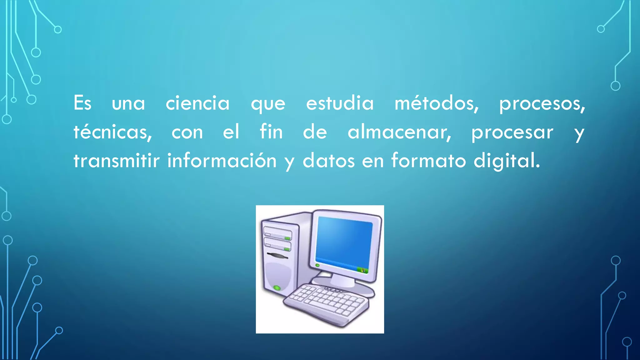 Es una ciencia que estudia métodos, procesos,
técnicas, con el fin de almacenar, procesar y
transmitir información y datos en formato digital.
 