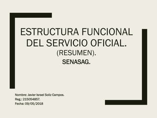 ESTRUCTURA FUNCIONAL
DEL SERVICIO OFICIAL.
(RESUMEN).
SENASAG.
Nombre: Javier Israel Soliz Campos.
Reg.: 215054857.
Fecha: 09/05/2018
 