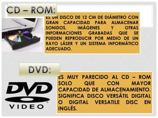 ES UN DISCO DE 12 CM DE DIÁMETRO CON
GRAN CAPACIDAD PARA ALMACENAR
SONIDOS, IMÁGENES Y OTRAS
INFORMACIONES GRABADAS QUE SE
PUEDEN REPRODUCIR POR MEDIO DE UN
RAYO LÁSER Y UN SISTEMA INFORMÁTICO
ADECUADO.
ES MUY PARECIDO AL CD – ROM
SOLO QUE CON MAYOR
CAPACIDAD DE ALMACENAMIENTO.
SIGNIFICA DISCO VERSÁTIL DIGITAL
O DIGITAL VERSATILE DISC EN
INGLÉS.
 