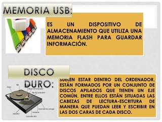 ES UN DISPOSITIVO DE
ALMACENAMIENTO QUE UTILIZA UNA
MEMORIA FLASH PARA GUARDAR
INFORMACIÓN.
SUELEN ESTAR DENTRO DEL ORDENADOR.
ESTÁN FORMADOS POR UN CONJUNTO DE
DISCOS APILADOS QUE TIENEN UN EJE
COMÚN. ENTRE ELLOS ESTÁN SITUADAS LAS
CABEZAS DE LECTURA-ESCRITURA DE
MANERA QUE PUEDAN LEER Y ESCRIBIR EN
LAS DOS CARAS DE CADA DISCO.
 