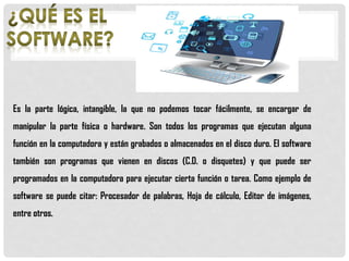 Es la parte lógica, intangible, la que no podemos tocar fácilmente, se encargar de
manipular la parte física o hardware. Son todos los programas que ejecutan alguna
función en la computadora y están grabados o almacenados en el disco duro. El software
también son programas que vienen en discos (C.D. o disquetes) y que puede ser
programados en la computadora para ejecutar cierta función o tarea. Como ejemplo de
software se puede citar: Procesador de palabras, Hoja de cálculo, Editor de imágenes,
entre otros.
 