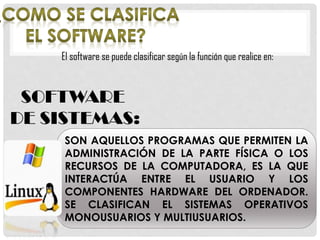 El software se puede clasificar según la función que realice en:
SOFTWARE
DE SISTEMAS:
SON AQUELLOS PROGRAMAS QUE PERMITEN LA
ADMINISTRACIÓN DE LA PARTE FÍSICA O LOS
RECURSOS DE LA COMPUTADORA, ES LA QUE
INTERACTÚA ENTRE EL USUARIO Y LOS
COMPONENTES HARDWARE DEL ORDENADOR.
SE CLASIFICAN EL SISTEMAS OPERATIVOS
MONOUSUARIOS Y MULTIUSUARIOS.
 