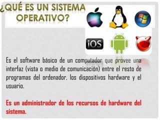 Es el software básico de un computador que provee una
interfaz (vista o medio de comunicación) entre el resto de
programas del ordenador, los dispositivos hardware y el
usuario.
Es un administrador de los recursos de hardware del
sistema.
 