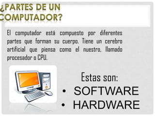 El computador está compuesto por diferentes
partes que forman su cuerpo. Tiene un cerebro
artificial que piensa como el nuestro, llamado
procesador o CPU.
Estas son:
• SOFTWARE
• HARDWARE
 